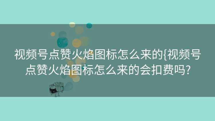 视频号点赞火焰图标怎么来的{视频号点赞火焰图标怎么来的会扣费吗?