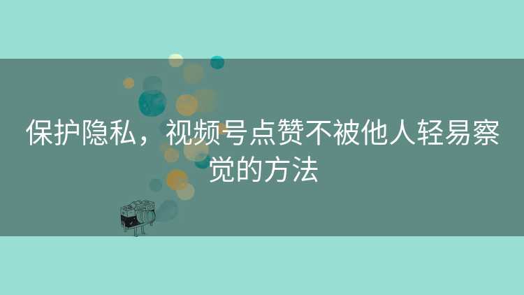 保护隐私，视频号点赞不被他人轻易察觉的方法