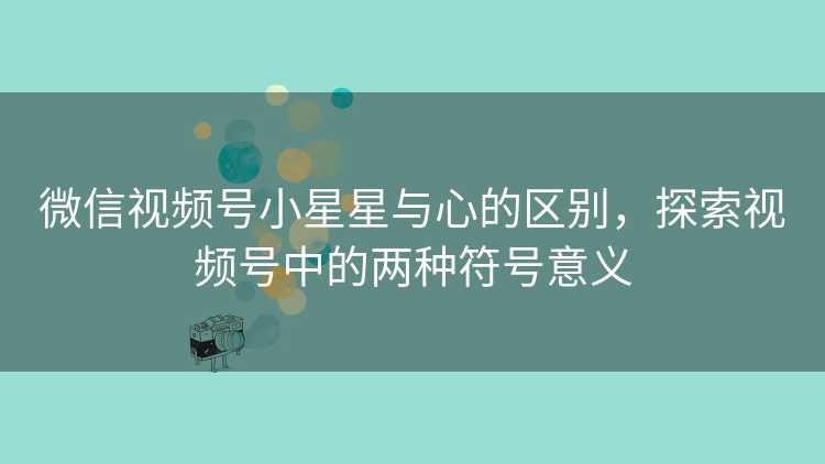 微信视频号小星星与心的区别，探索视频号中的两种符号意义