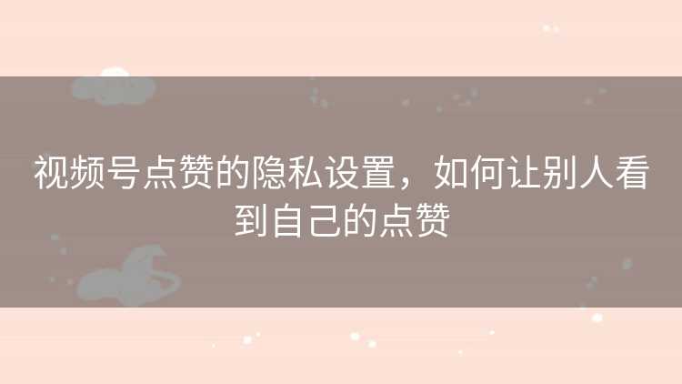 视频号点赞的隐私设置，如何让别人看到自己的点赞