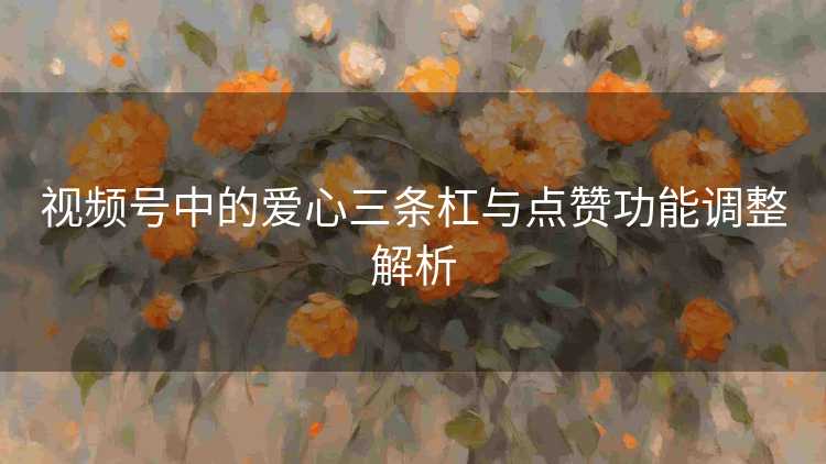 视频号中的爱心三条杠与点赞功能调整解析