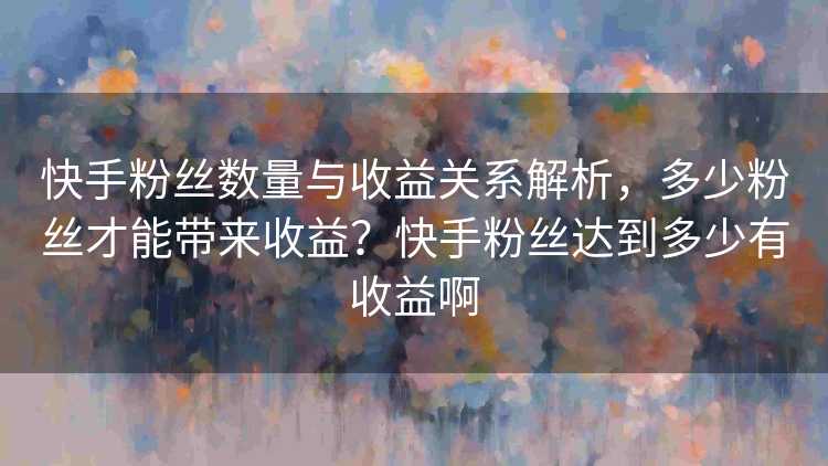 快手粉丝数量与收益关系解析，多少粉丝才能带来收益？快手粉丝达到多少有收益啊