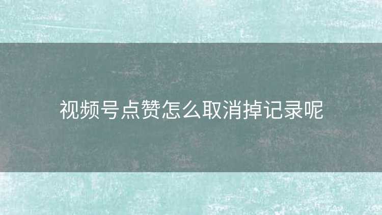 视频号点赞怎么取消掉记录呢