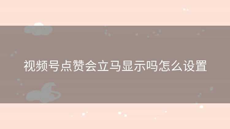 视频号点赞会立马显示吗怎么设置