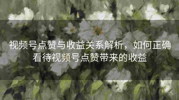 视频号点赞与收益关系解析，如何正确看待视频号点赞带来的收益