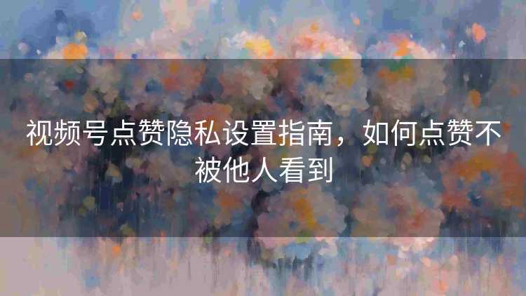 视频号点赞隐私设置指南，如何点赞不被他人看到