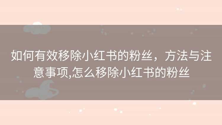 如何有效移除小红书的粉丝，方法与注意事项,怎么移除小红书的粉丝
