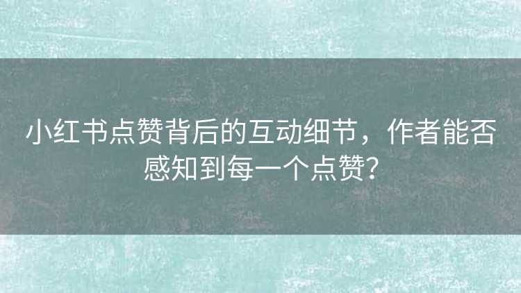 小红书点赞背后的互动细节，作者能否感知到每一个点赞？