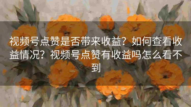 视频号点赞是否带来收益？如何查看收益情况？视频号点赞有收益吗怎么看不到