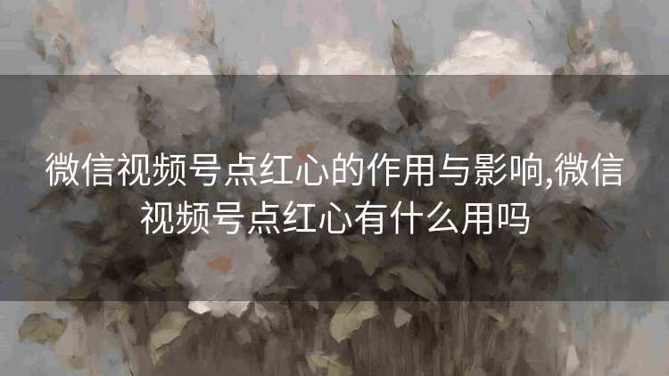 微信视频号点红心的作用与影响,微信视频号点红心有什么用吗