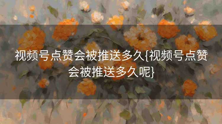 视频号点赞会被推送多久{视频号点赞会被推送多久呢}