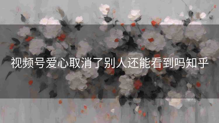 视频号爱心取消了别人还能看到吗知乎