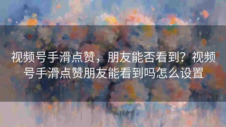 视频号手滑点赞，朋友能否看到？视频号手滑点赞朋友能看到吗怎么设置