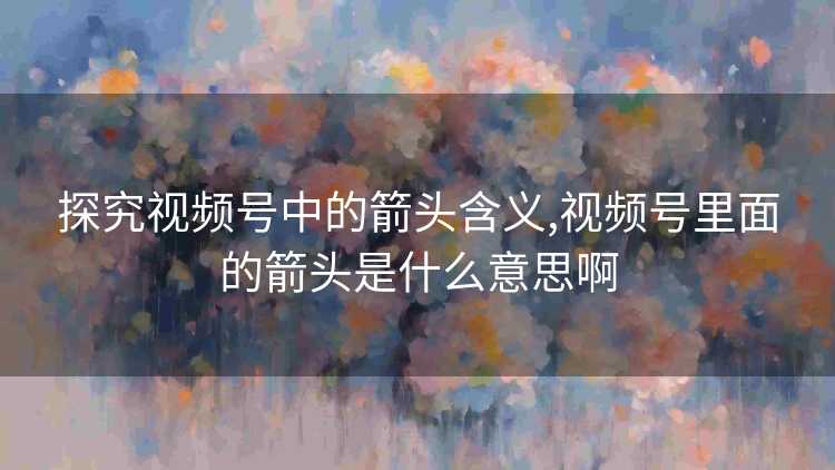 探究视频号中的箭头含义,视频号里面的箭头是什么意思啊