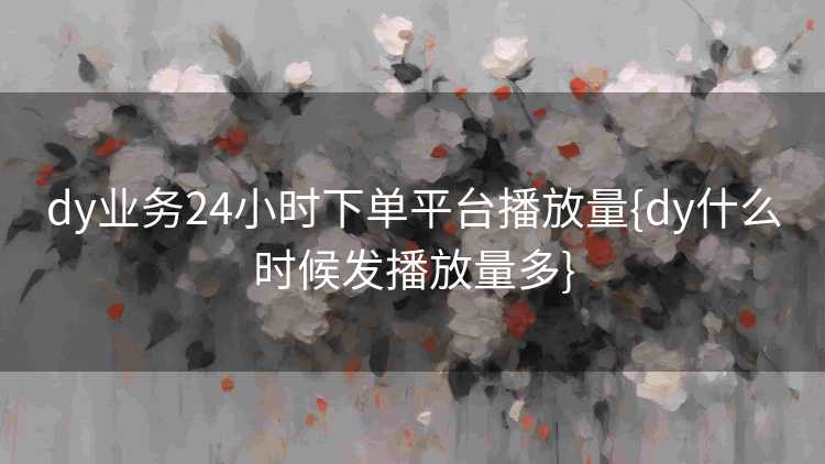 dy业务24小时下单平台播放量{dy什么时候发播放量多}