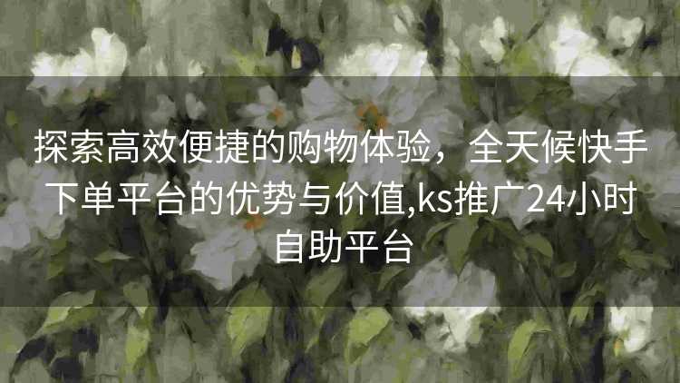 探索高效便捷的购物体验，全天候快手下单平台的优势与价值,ks推广24小时自助平台