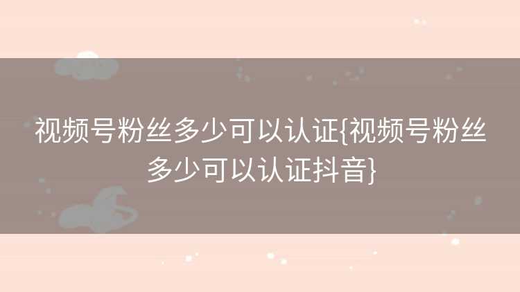 视频号粉丝多少可以认证{视频号粉丝多少可以认证抖音}