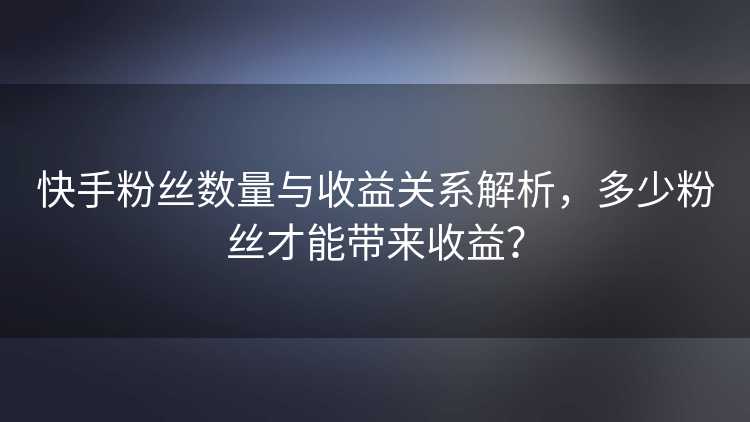 快手粉丝数量与收益关系解析，多少粉丝才能带来收益？