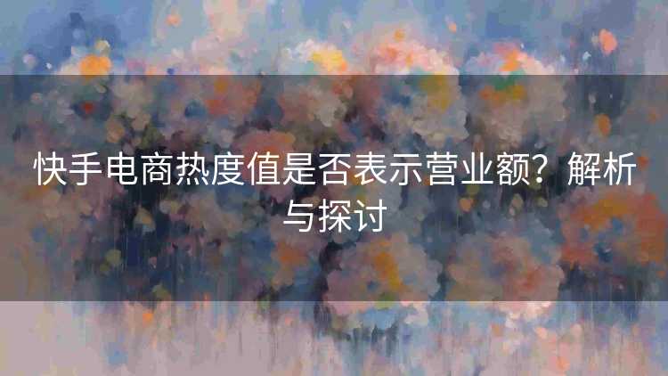 快手电商热度值是否表示营业额？解析与探讨