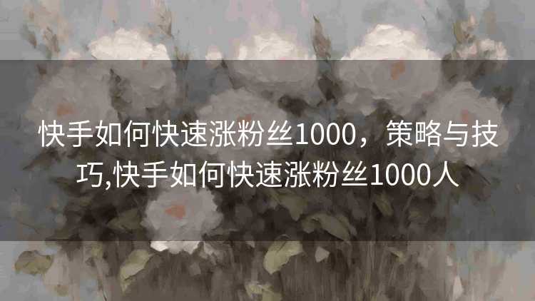快手如何快速涨粉丝1000，策略与技巧,快手如何快速涨粉丝1000人