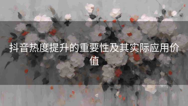 抖音热度提升的重要性及其实际应用价值