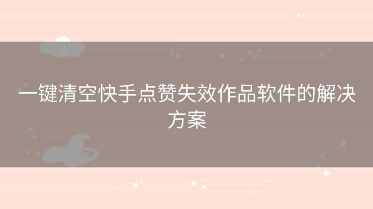 一键清空快手点赞失效作品软件的解决方案