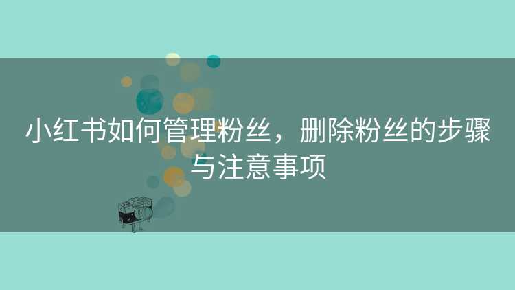 小红书如何管理粉丝，删除粉丝的步骤与注意事项