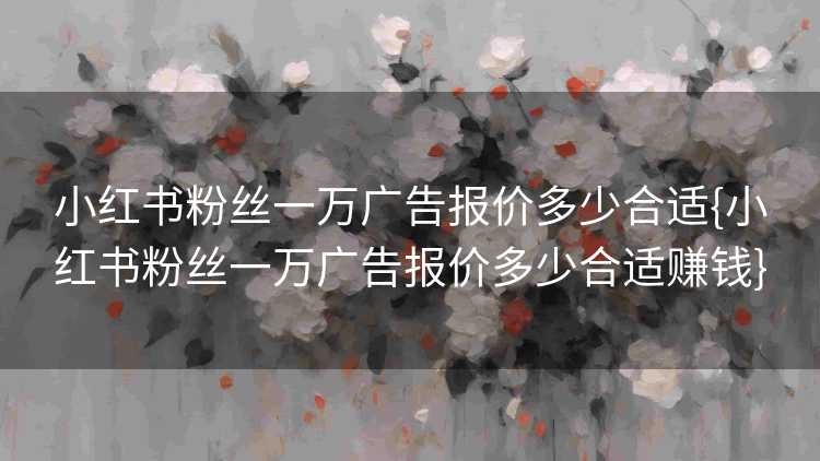 小红书粉丝一万广告报价多少合适{小红书粉丝一万广告报价多少合适赚钱}