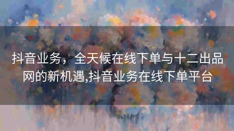 抖音业务，全天候在线下单与十二出品网的新机遇,抖音业务在线下单平台