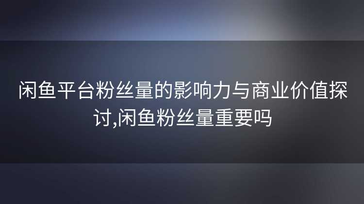 闲鱼平台粉丝量的影响力与商业价值探讨,闲鱼粉丝量重要吗