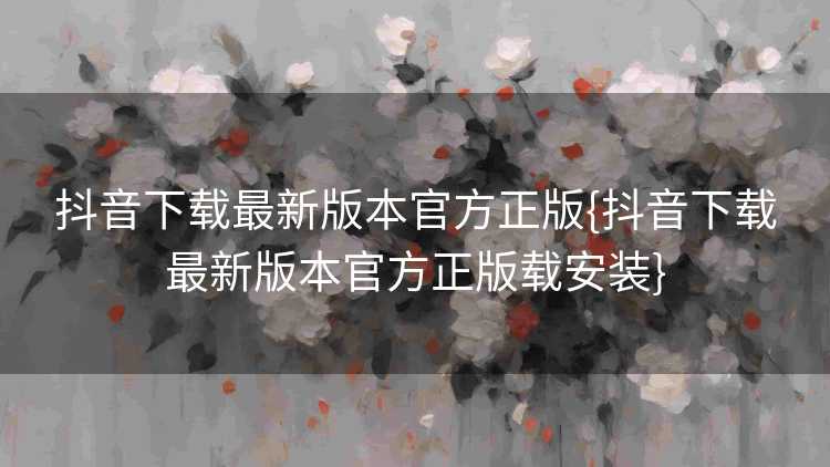 抖音下载最新版本官方正版{抖音下载最新版本官方正版载安装}