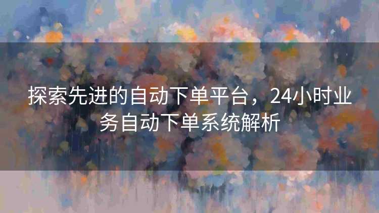 探索先进的自动下单平台，24小时业务自动下单系统解析