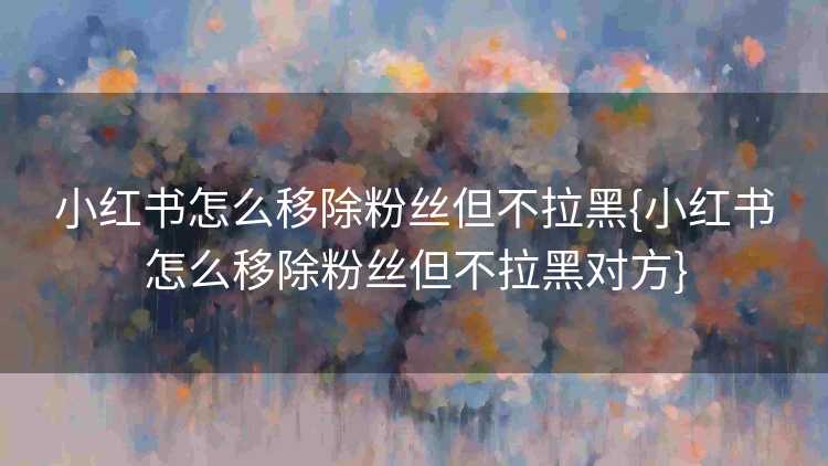 小红书怎么移除粉丝但不拉黑{小红书怎么移除粉丝但不拉黑对方}