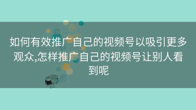 如何有效推广自己的视频号以吸引更多观众,怎样推广自己的视频号让别人看到呢