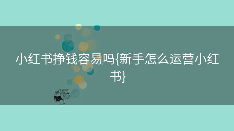 小红书挣钱容易吗{新手怎么运营小红书}