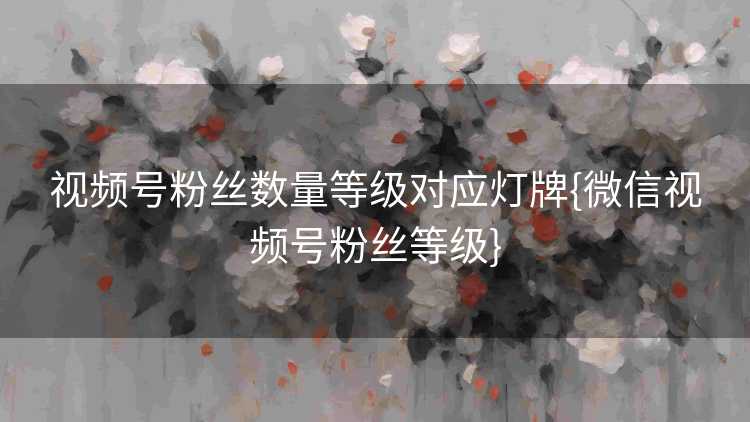 视频号粉丝数量等级对应灯牌{微信视频号粉丝等级}