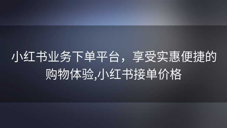 小红书业务下单平台，享受实惠便捷的购物体验,小红书接单价格