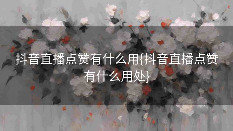 抖音直播点赞有什么用{抖音直播点赞有什么用处}