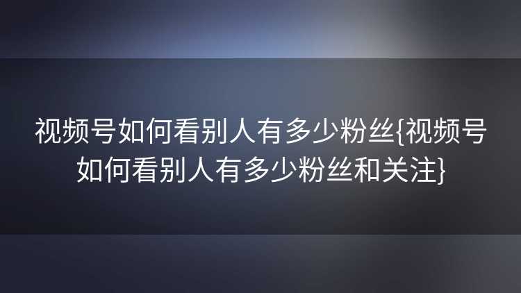 视频号如何看别人有多少粉丝{视频号如何看别人有多少粉丝和关注}