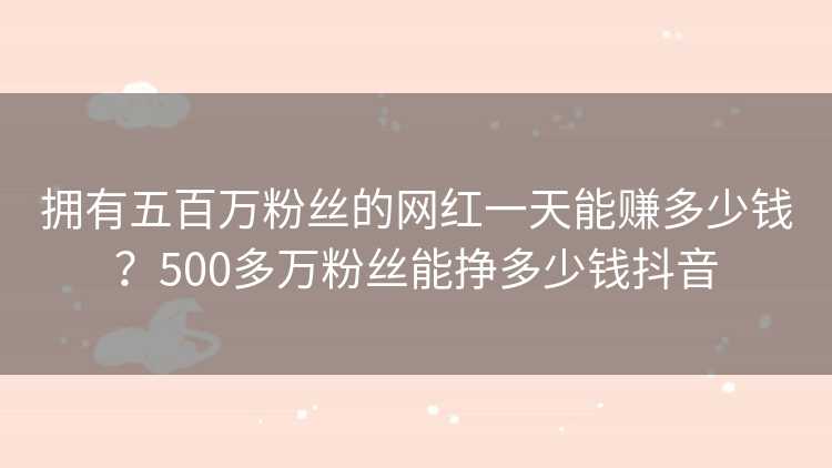 拥有五百万粉丝的网红一天能赚多少钱？500多万粉丝能挣多少钱抖音