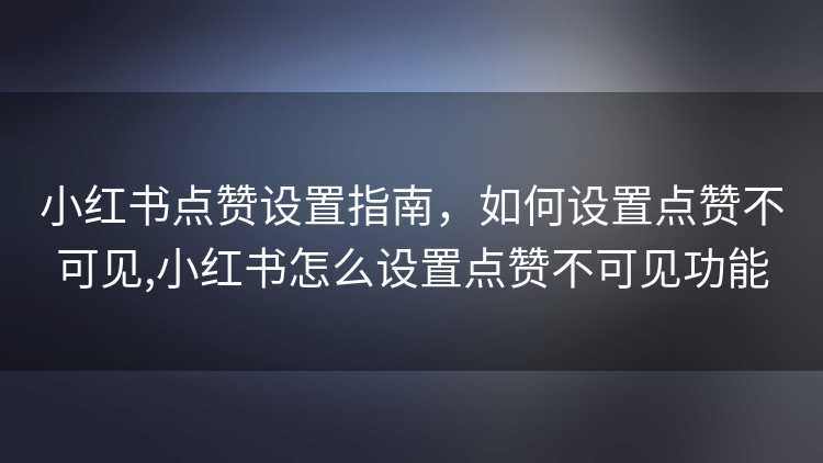 小红书点赞设置指南，如何设置点赞不可见,小红书怎么设置点赞不可见功能