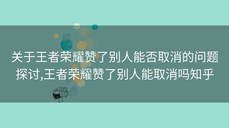 关于王者荣耀赞了别人能否取消的问题探讨,王者荣耀赞了别人能取消吗知乎