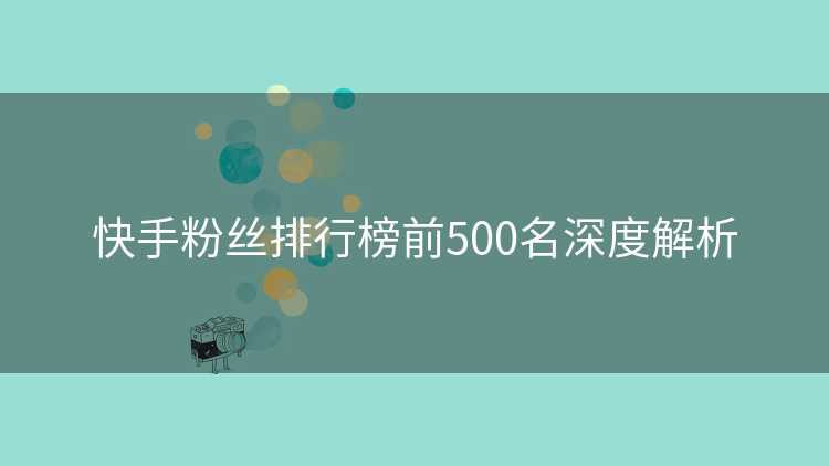 快手粉丝排行榜前500名深度解析