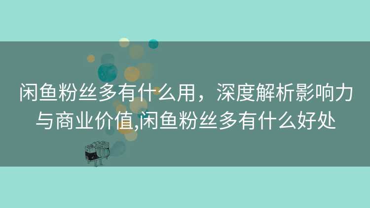 闲鱼粉丝多有什么用，深度解析影响力与商业价值,闲鱼粉丝多有什么好处