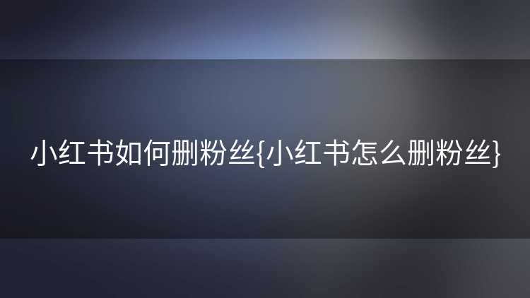 小红书如何删粉丝{小红书怎么删粉丝}