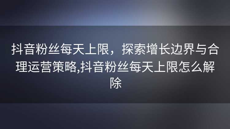抖音粉丝每天上限，探索增长边界与合理运营策略,抖音粉丝每天上限怎么解除