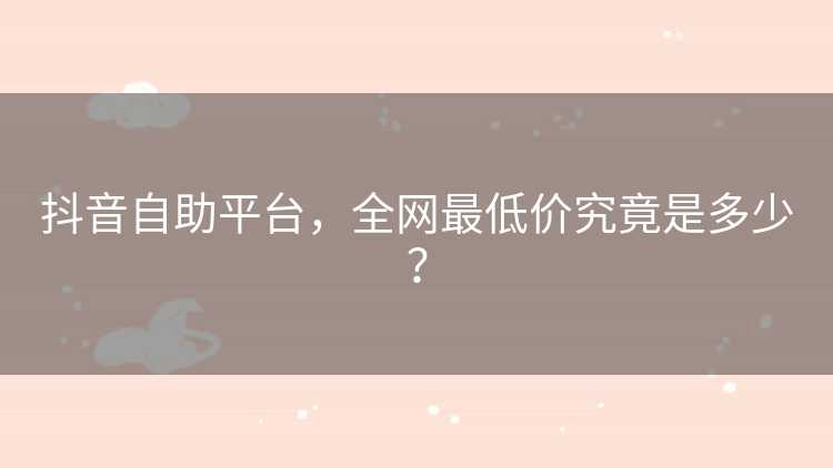 抖音自助平台，全网最低价究竟是多少？