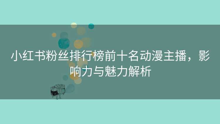 小红书粉丝排行榜前十名动漫主播，影响力与魅力解析