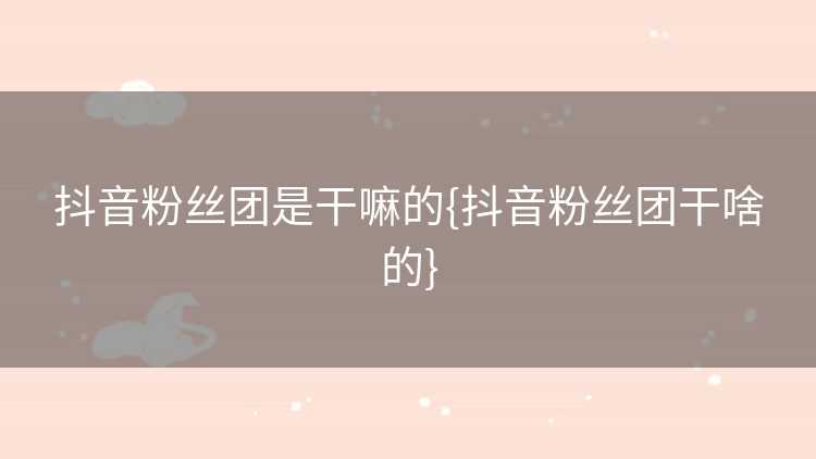 抖音粉丝团是干嘛的{抖音粉丝团干啥的}