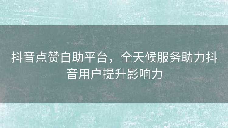 抖音点赞自助平台，全天候服务助力抖音用户提升影响力